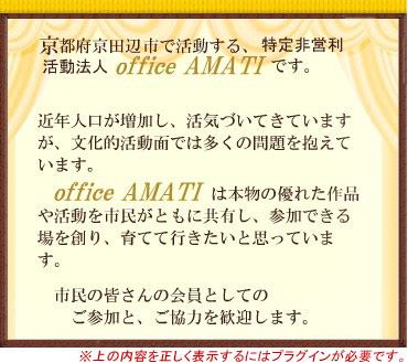 京都府京田辺市で活動する、特定非営利活動法人office AMATIです。近年人口が増加し、活気づいてきていますが、文化的活動面では多くの問題を抱えています。
office AMATIは本物の優れた作品や活動を市民がともに共有し、参加できる場を創り、育てて行きたいと思っています。市民の皆さんの会員としてのご参加と、ご協力を歓迎します。 